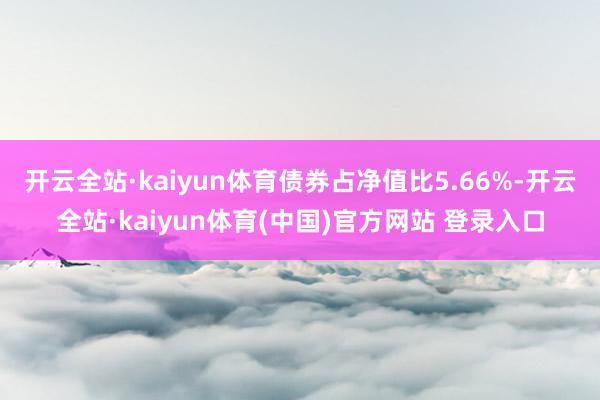 开云全站·kaiyun体育债券占净值比5.66%-开云全站·kaiyun体育(中国)官方网站 登录入口