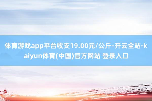 体育游戏app平台收支19.00元/公斤-开云全站·kaiyun体育(中国)官方网站 登录入口