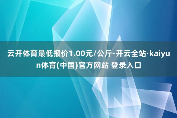 云开体育最低报价1.00元/公斤-开云全站·kaiyun体育(中国)官方网站 登录入口