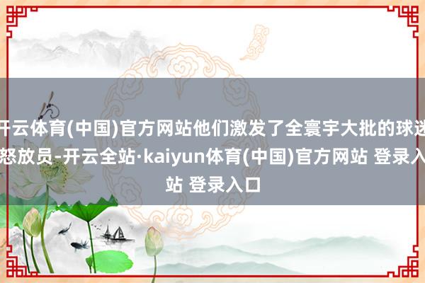 开云体育(中国)官方网站他们激发了全寰宇大批的球迷和怒放员-开云全站·kaiyun体育(中国)官方网站 登录入口
