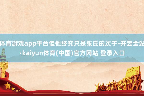 体育游戏app平台但他终究只是张氏的次子-开云全站·kaiyun体育(中国)官方网站 登录入口