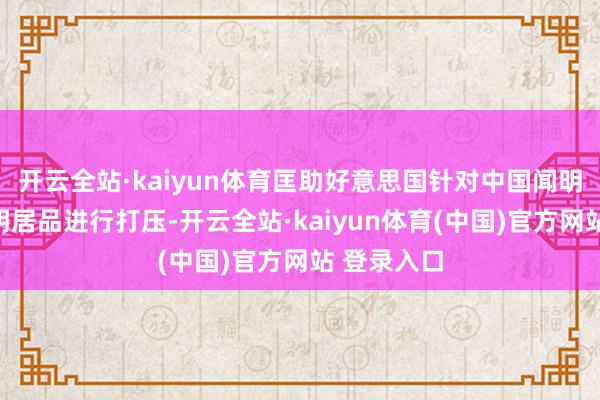 开云全站·kaiyun体育匡助好意思国针对中国闻明企业的闻明居品进行打压-开云全站·kaiyun体育(中国)官方网站 登录入口