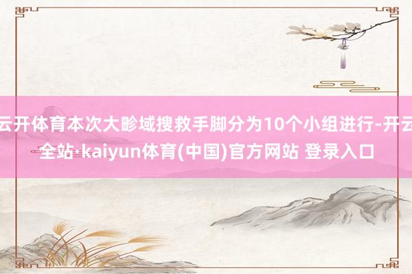 云开体育本次大畛域搜救手脚分为10个小组进行-开云全站·kaiyun体育(中国)官方网站 登录入口