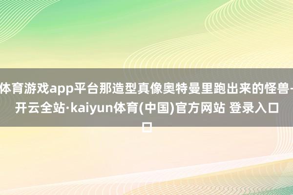 体育游戏app平台那造型真像奥特曼里跑出来的怪兽-开云全站·kaiyun体育(中国)官方网站 登录入口