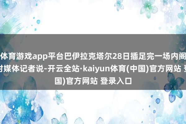 体育游戏app平台巴伊拉克塔尔28日插足完一场内阁会议后对媒体记者说-开云全站·kaiyun体育(中国)官方网站 登录入口