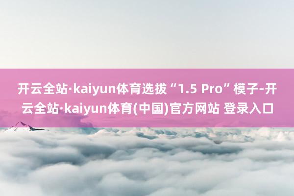 开云全站·kaiyun体育选拔“1.5 Pro”模子-开云全站·kaiyun体育(中国)官方网站 登录入口